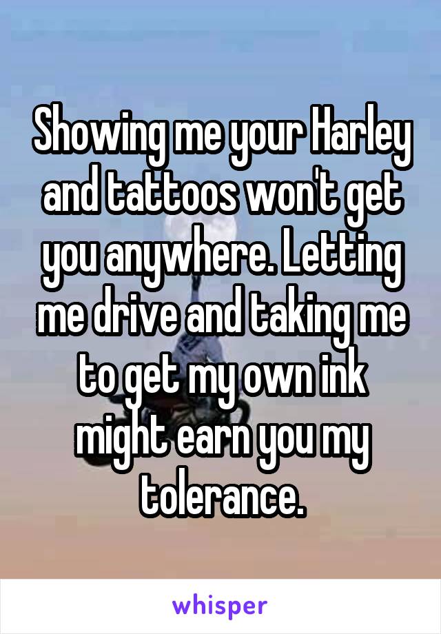 Showing me your Harley and tattoos won't get you anywhere. Letting me drive and taking me to get my own ink might earn you my tolerance.