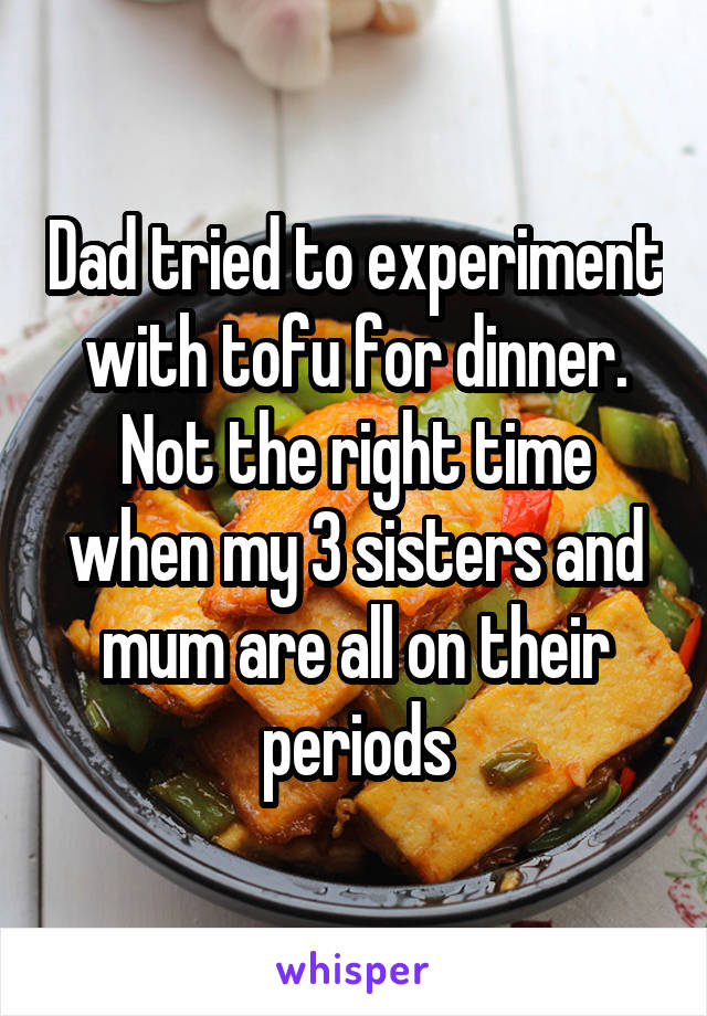 Dad tried to experiment with tofu for dinner. Not the right time when my 3 sisters and mum are all on their periods