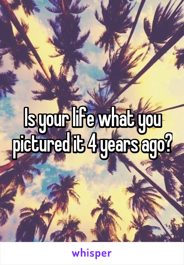 Is your life what you pictured it 4 years ago?