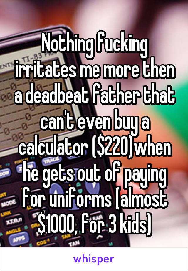 Nothing fucking irritates me more then a deadbeat father that can't even buy a calculator ($220)when he gets out of paying for uniforms (almost $1000, for 3 kids)