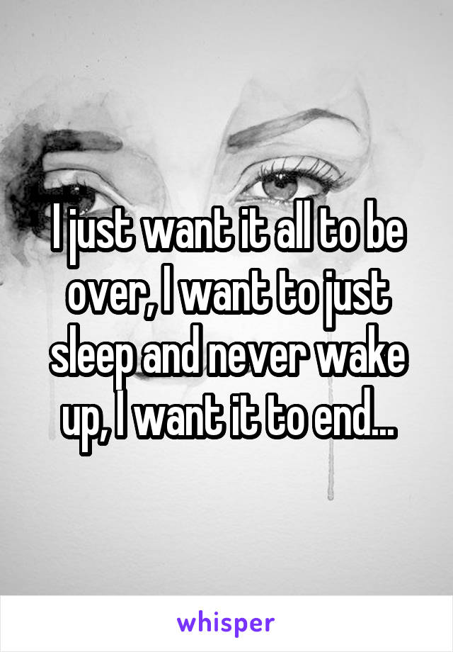 I just want it all to be over, I want to just sleep and never wake up, I want it to end...