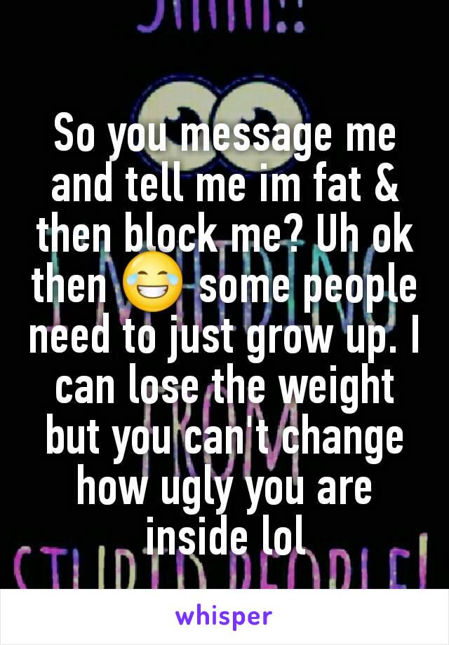 So you message me and tell me im fat & then block me? Uh ok then 😂 some people need to just grow up. I can lose the weight but you can't change how ugly you are inside lol