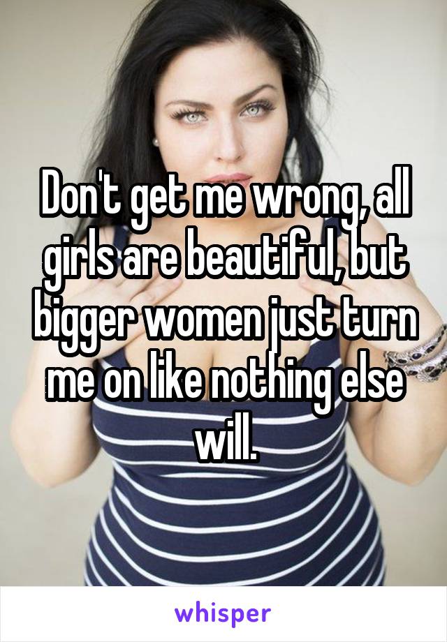 Don't get me wrong, all girls are beautiful, but bigger women just turn me on like nothing else will.