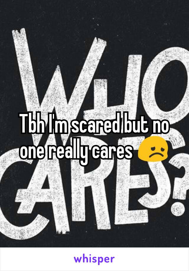 Tbh I'm scared but no one really cares 😞