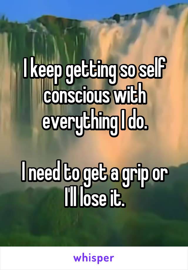 I keep getting so self conscious with everything I do.

I need to get a grip or I'll lose it.