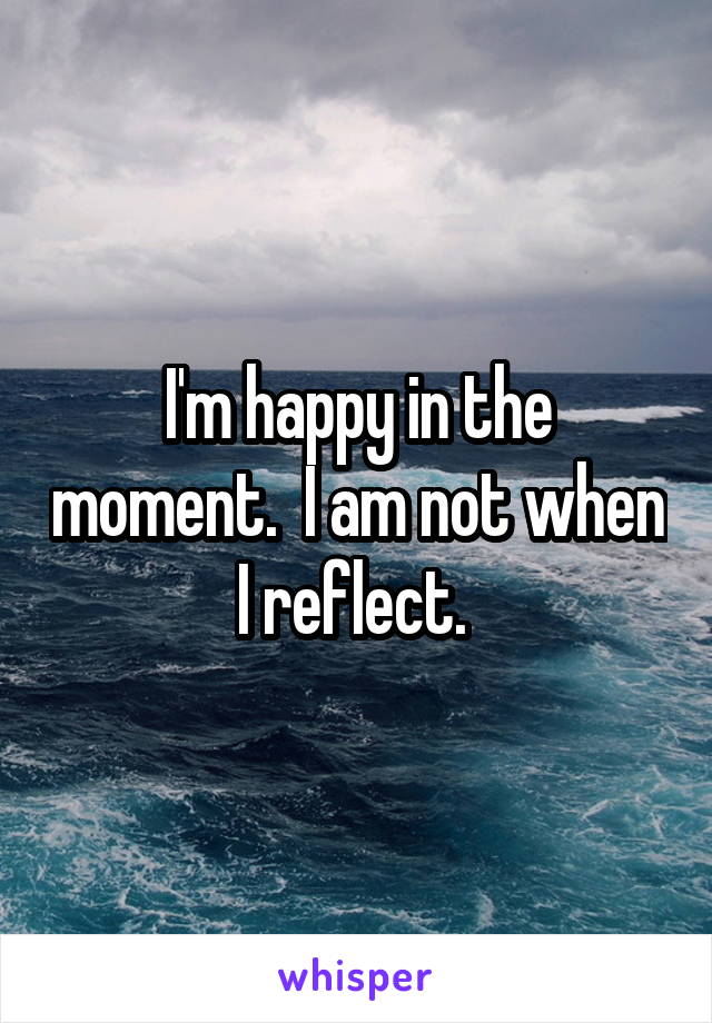 I'm happy in the moment.  I am not when I reflect. 