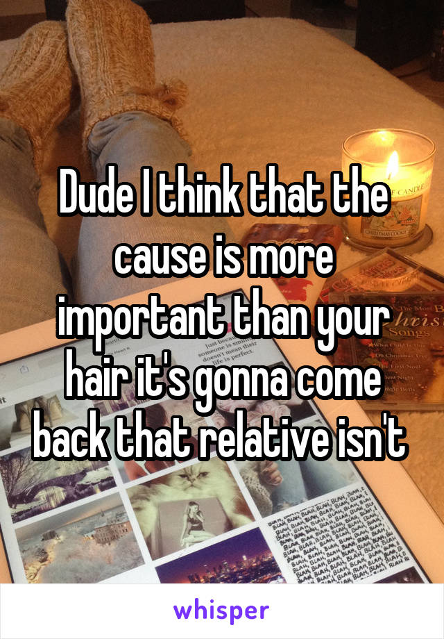 Dude I think that the cause is more important than your hair it's gonna come back that relative isn't 