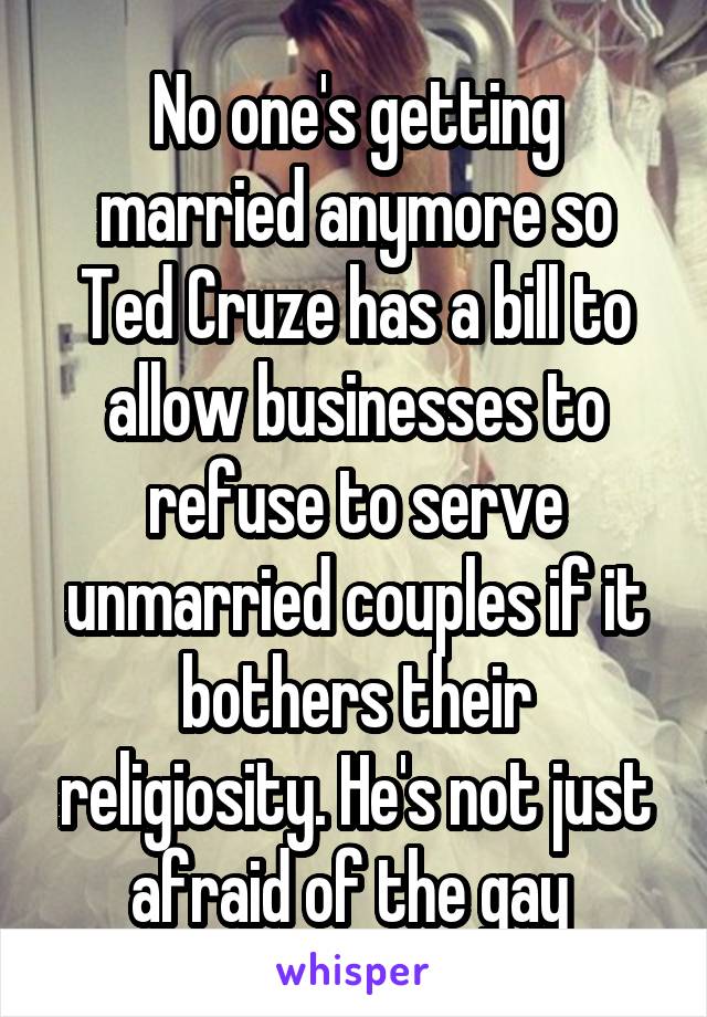 No one's getting married anymore so Ted Cruze has a bill to allow businesses to refuse to serve unmarried couples if it bothers their religiosity. He's not just afraid of the gay 