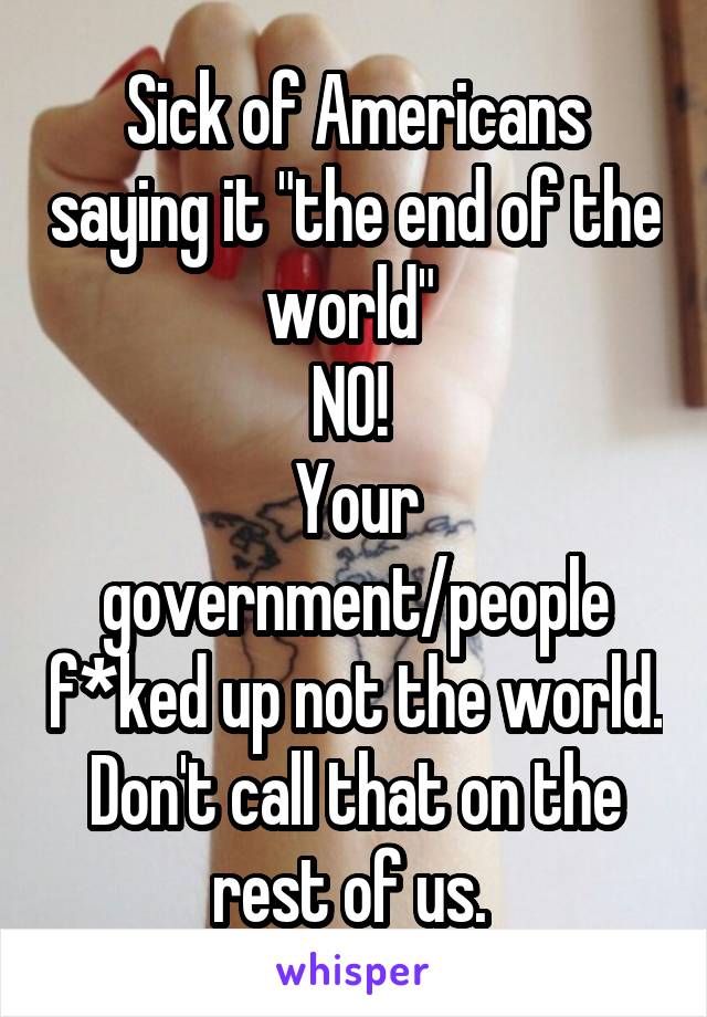 Sick of Americans saying it "the end of the world" 
NO! 
Your government/people f*ked up not the world. Don't call that on the rest of us. 