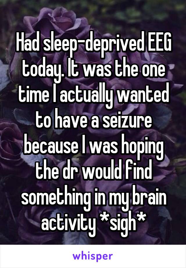 Had sleep-deprived EEG today. It was the one time I actually wanted to have a seizure because I was hoping the dr would find something in my brain activity *sigh*