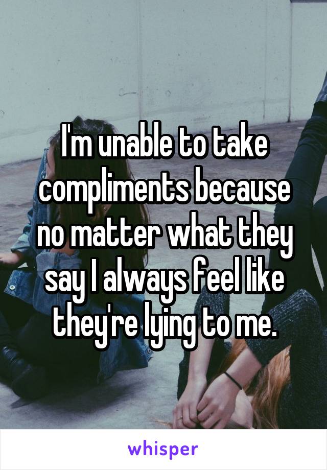 I'm unable to take compliments because no matter what they say I always feel like they're lying to me.