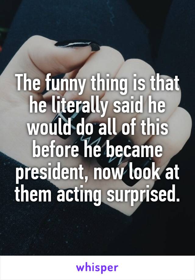 The funny thing is that he literally said he would do all of this before he became president, now look at them acting surprised.