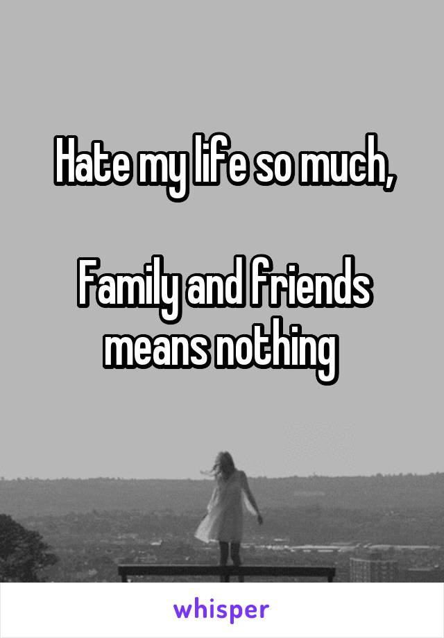 Hate my life so much,

Family and friends means nothing 

