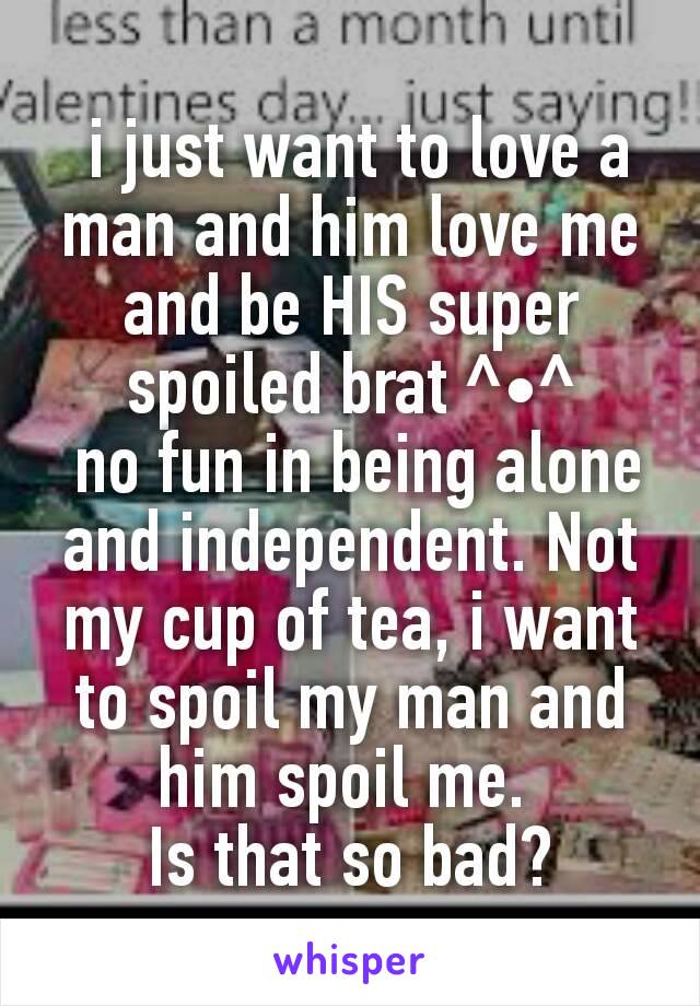  i just want to love a man and him love me and be HIS super spoiled brat ^•^
 no fun in being alone and independent. Not my cup of tea, i want to spoil my man and him spoil me. 
Is that so bad?