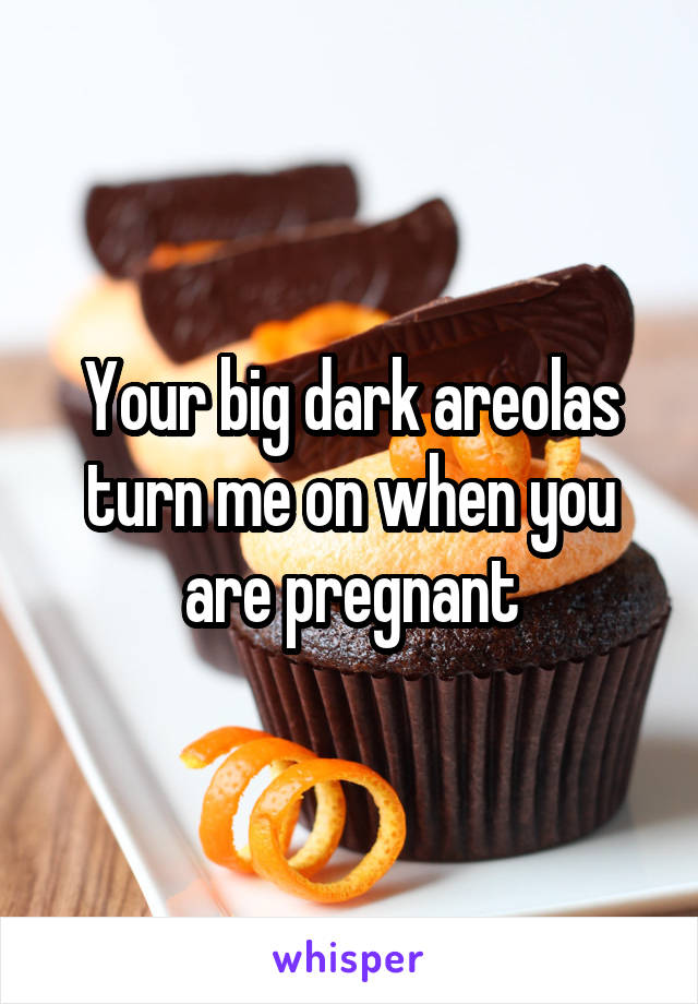 Your big dark areolas turn me on when you are pregnant