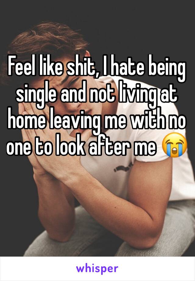 Feel like shit, I hate being single and not living at home leaving me with no one to look after me 😭