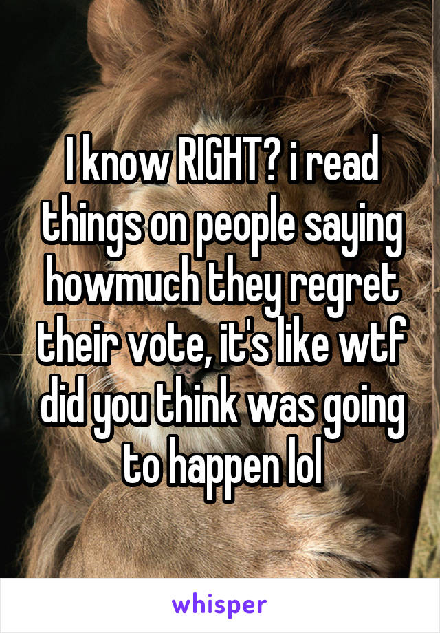 I know RIGHT? i read things on people saying howmuch they regret their vote, it's like wtf did you think was going to happen lol