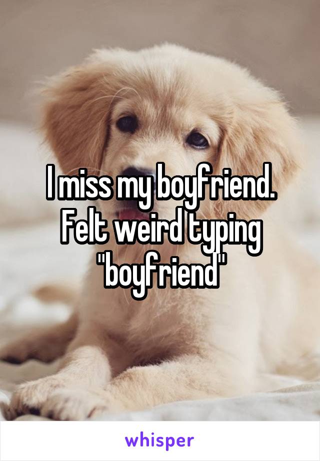 I miss my boyfriend. Felt weird typing "boyfriend"