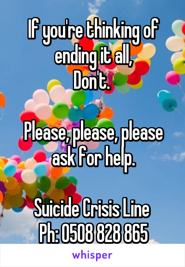 If you're thinking of ending it all,
Don't. 

Please, please, please ask for help.

Suicide Crisis Line 
Ph: 0508 828 865