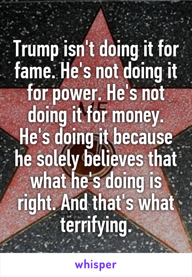 Trump isn't doing it for fame. He's not doing it for power. He's not doing it for money. He's doing it because he solely believes that what he's doing is right. And that's what terrifying.