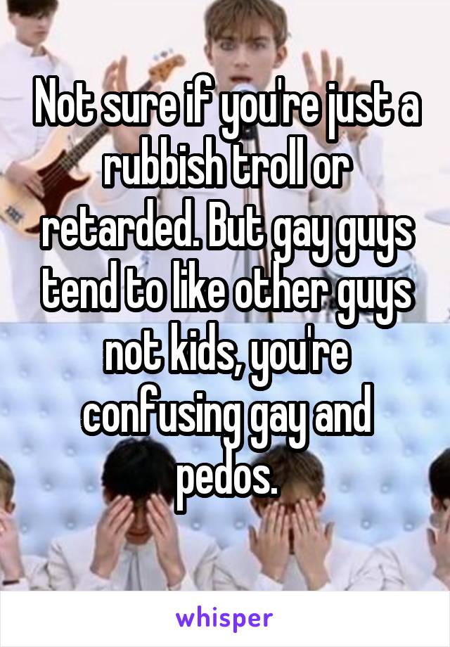 Not sure if you're just a rubbish troll or retarded. But gay guys tend to like other guys not kids, you're confusing gay and pedos.
