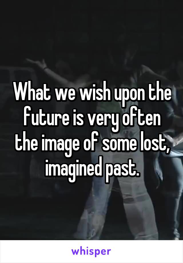 What we wish upon the future is very often the image of some lost, imagined past.