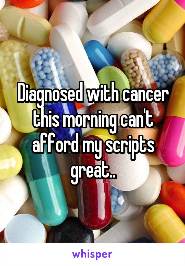 Diagnosed with cancer this morning can't afford my scripts great..