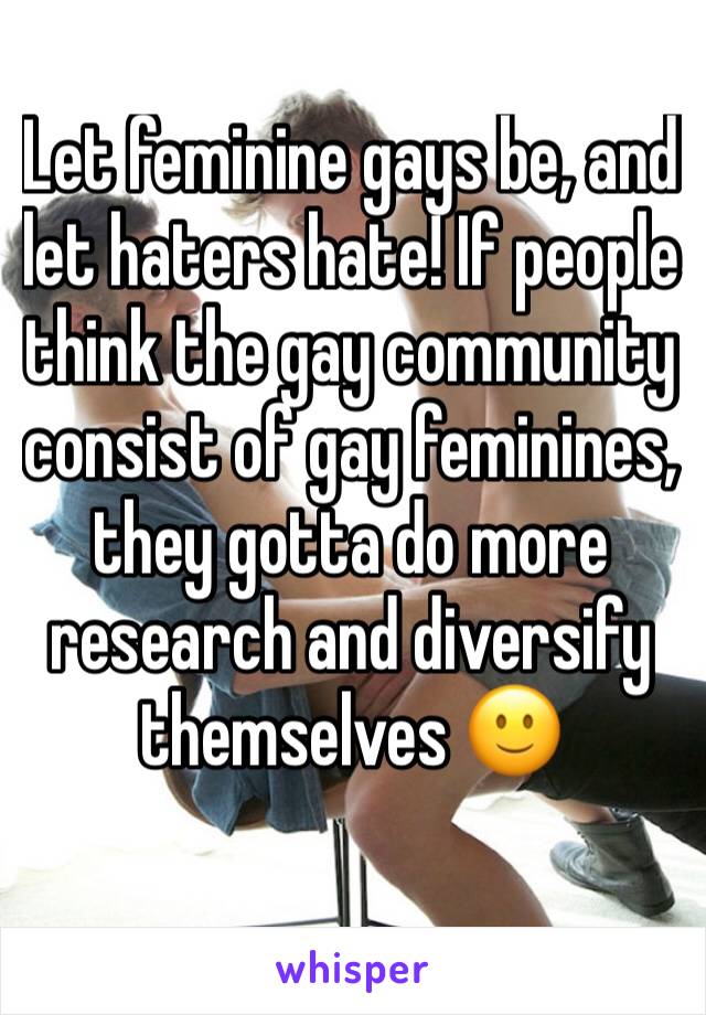 Let feminine gays be, and let haters hate! If people think the gay community consist of gay feminines, they gotta do more research and diversify themselves 🙂