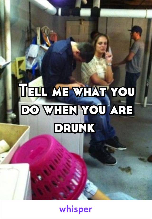 Tell me what you do when you are drunk 