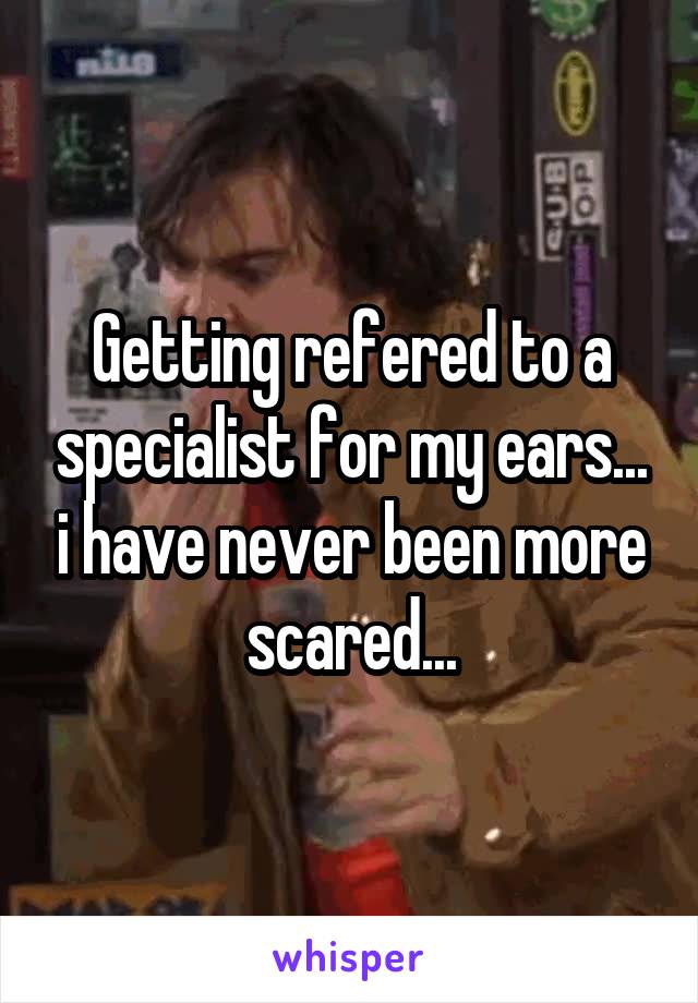 Getting refered to a specialist for my ears... i have never been more scared...