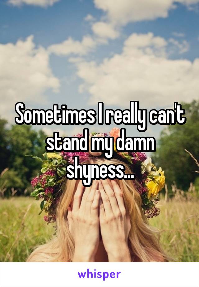 Sometimes I really can't stand my damn shyness...