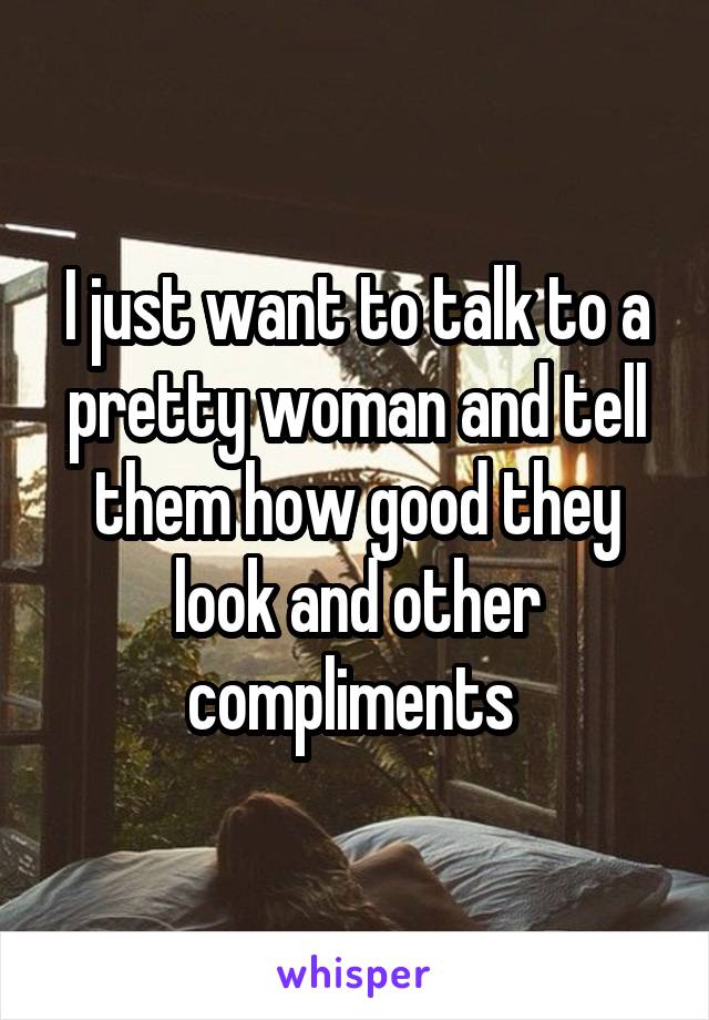 I just want to talk to a pretty woman and tell them how good they look and other compliments 