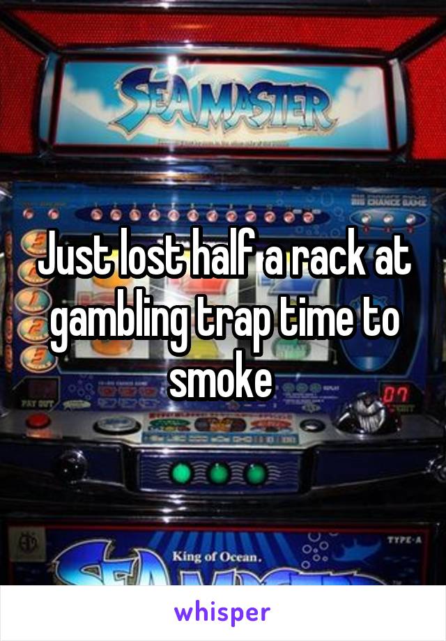 Just lost half a rack at gambling trap time to smoke 