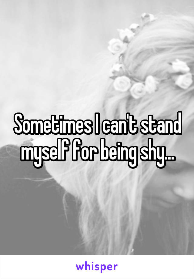 Sometimes I can't stand myself for being shy...