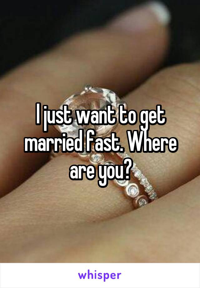 I just want to get married fast. Where are you?