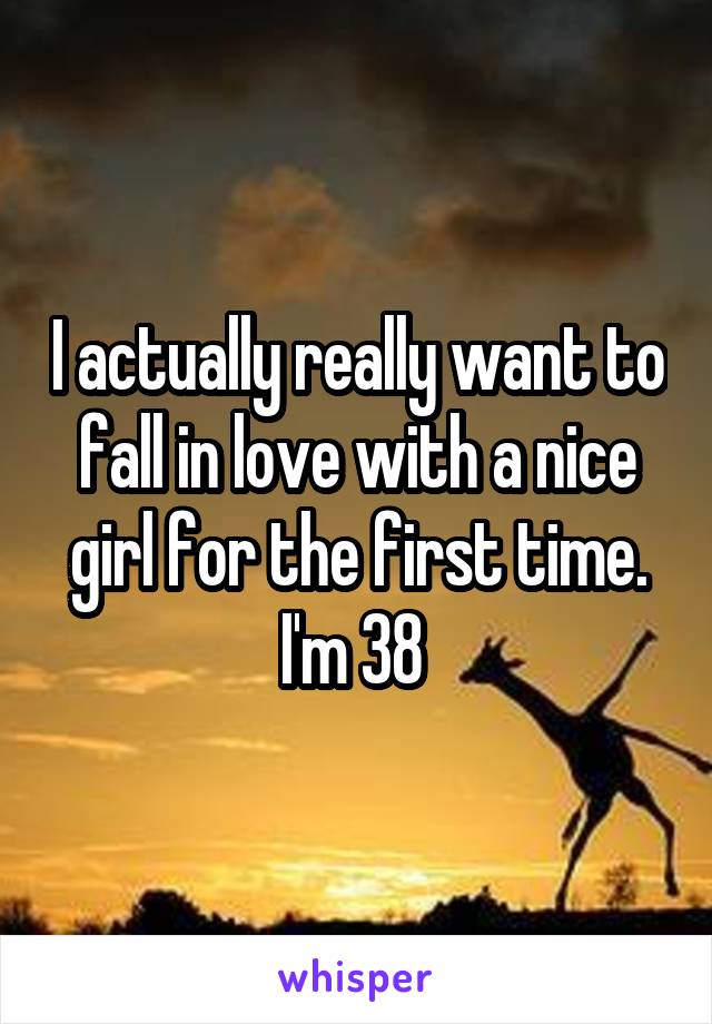 I actually really want to fall in love with a nice girl for the first time. I'm 38 