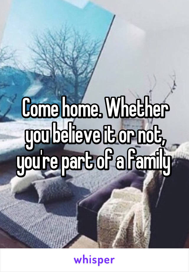 Come home. Whether you believe it or not, you're part of a family 