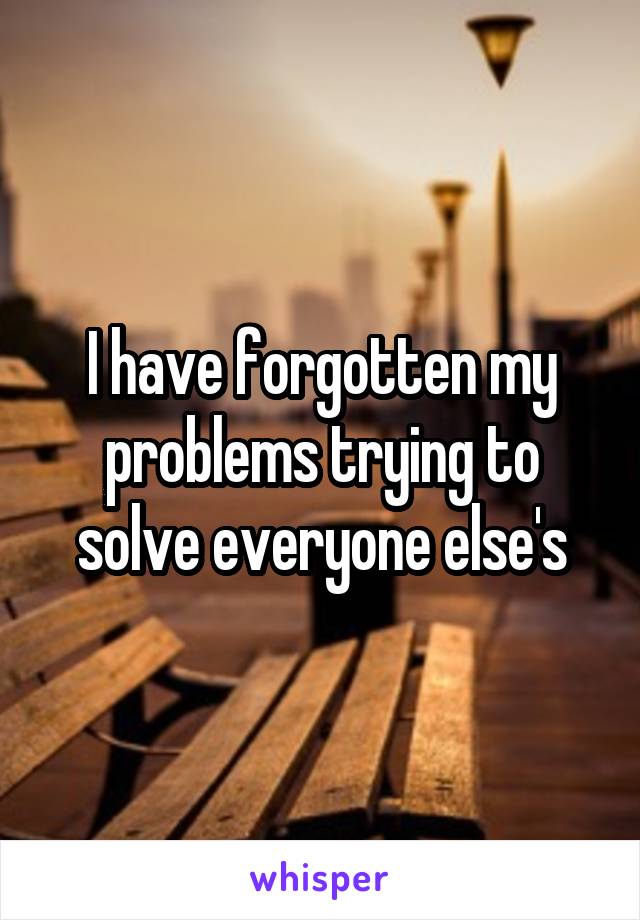 I have forgotten my problems trying to solve everyone else's