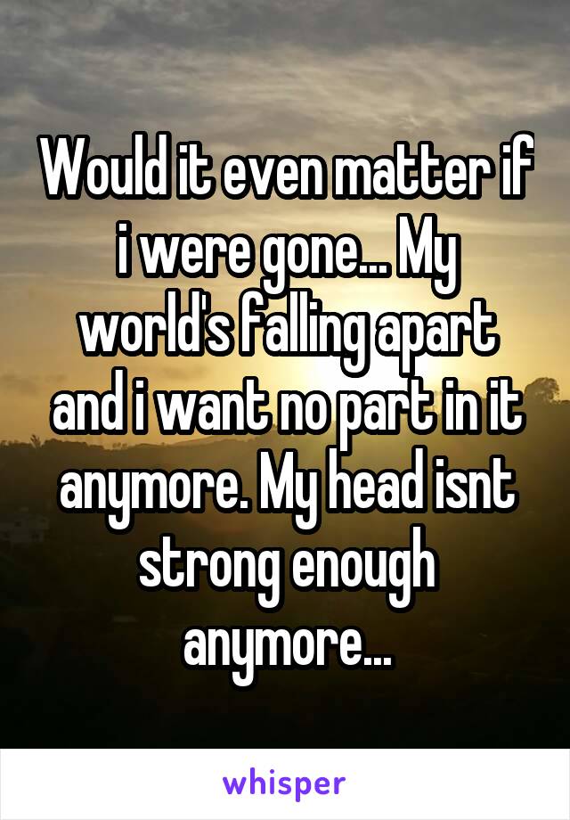 Would it even matter if i were gone... My world's falling apart and i want no part in it anymore. My head isnt strong enough anymore...