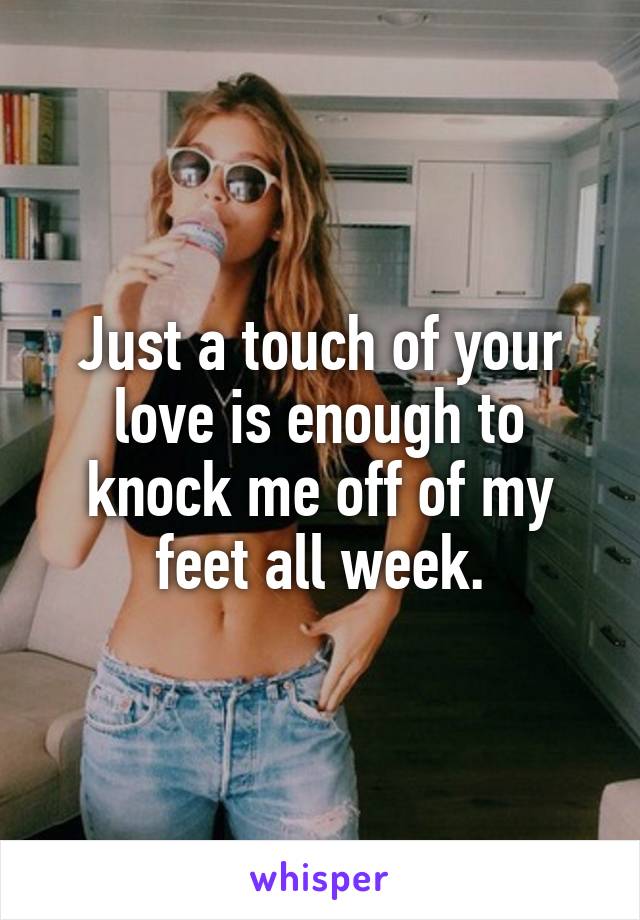 Just a touch of your love is enough to knock me off of my feet all week.