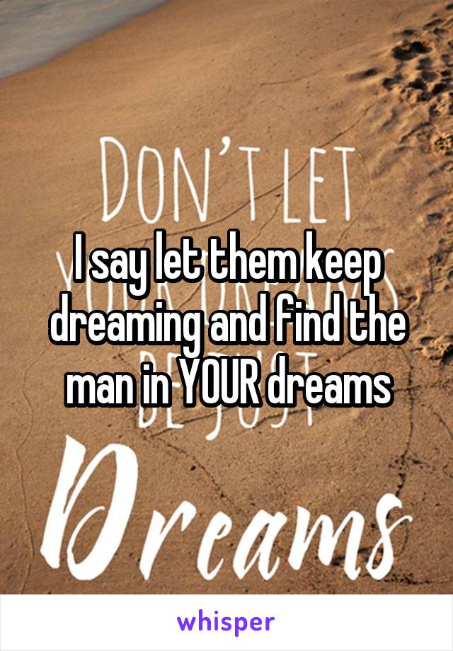 I say let them keep dreaming and find the man in YOUR dreams