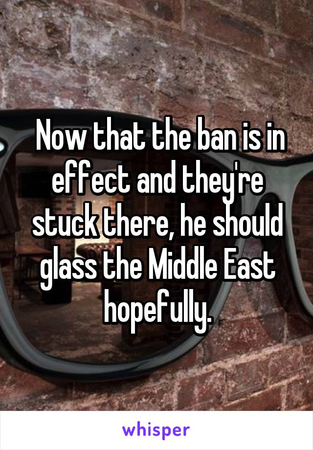  Now that the ban is in effect and they're stuck there, he should glass the Middle East hopefully.