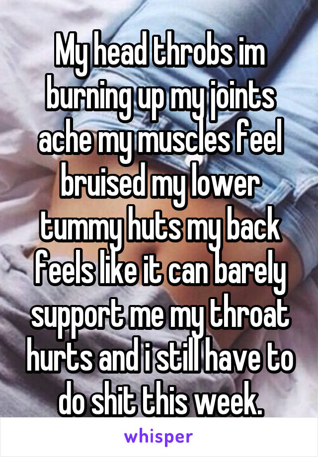 My head throbs im burning up my joints ache my muscles feel bruised my lower tummy huts my back feels like it can barely support me my throat hurts and i still have to do shit this week.