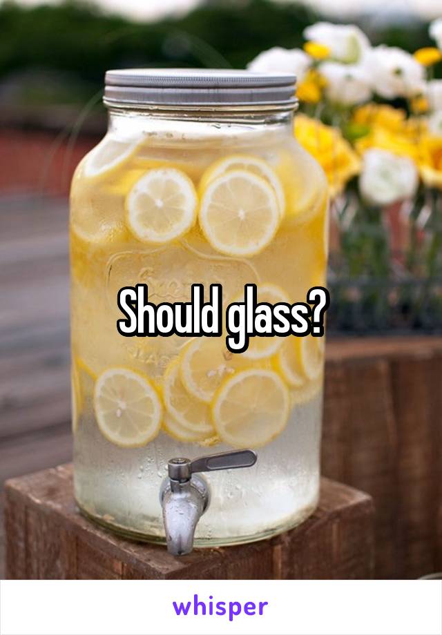 Should glass?