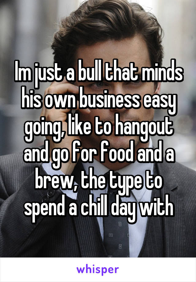 Im just a bull that minds his own business easy going, like to hangout and go for food and a brew, the type to spend a chill day with