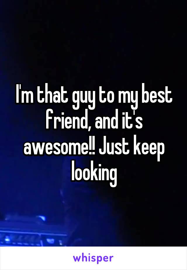 I'm that guy to my best friend, and it's awesome!! Just keep looking