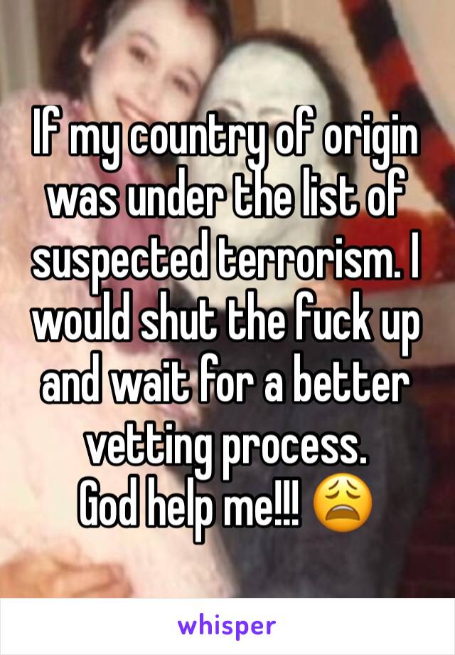 If my country of origin was under the list of suspected terrorism. I would shut the fuck up and wait for a better vetting process. 
God help me!!! 😩