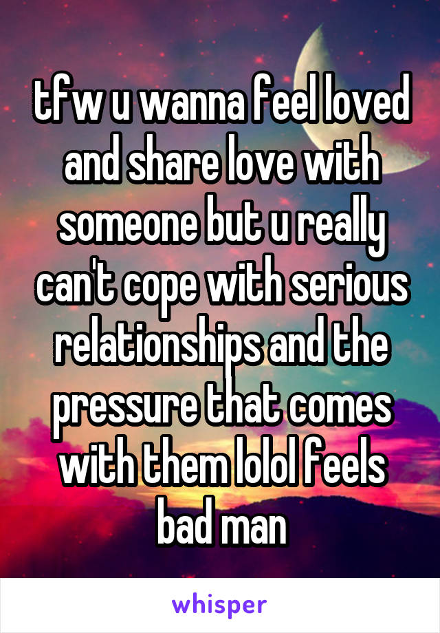 tfw u wanna feel loved and share love with someone but u really can't cope with serious relationships and the pressure that comes with them lolol feels bad man