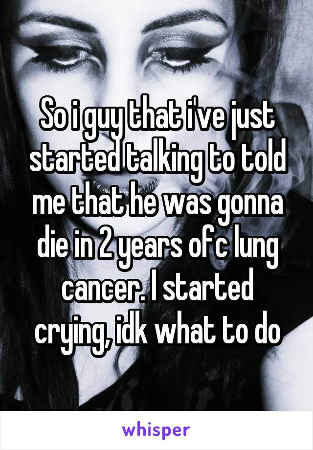 So i guy that i've just started talking to told me that he was gonna die in 2 years ofc lung cancer. I started crying, idk what to do