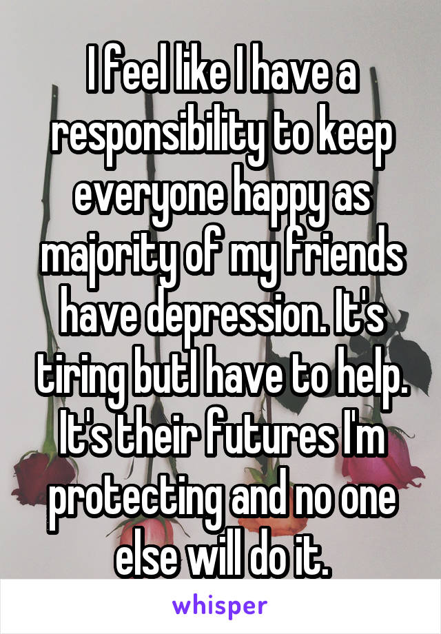 I feel like I have a responsibility to keep everyone happy as majority of my friends have depression. It's tiring butI have to help. It's their futures I'm protecting and no one else will do it.